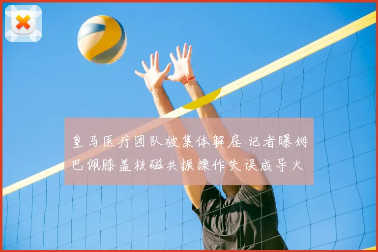 皇马医疗团队被集体解雇 记者曝姆巴佩膝盖核磁共振操作失误成导火索