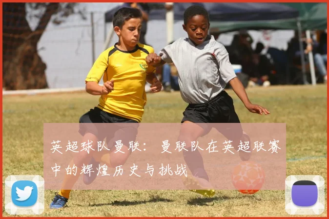 英超球队曼联：曼联队在英超联赛中的辉煌历史与挑战