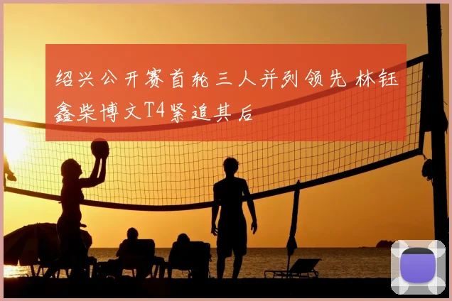 绍兴公开赛首轮三人并列领先 林钰鑫柴博文T4紧追其后
