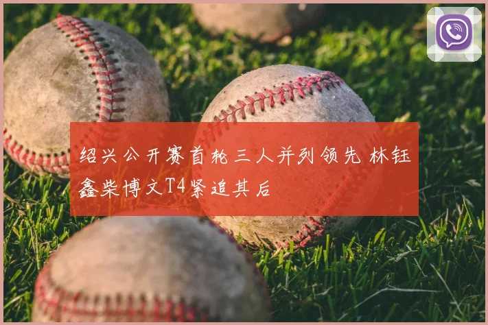 绍兴公开赛首轮三人并列领先 林钰鑫柴博文T4紧追其后
