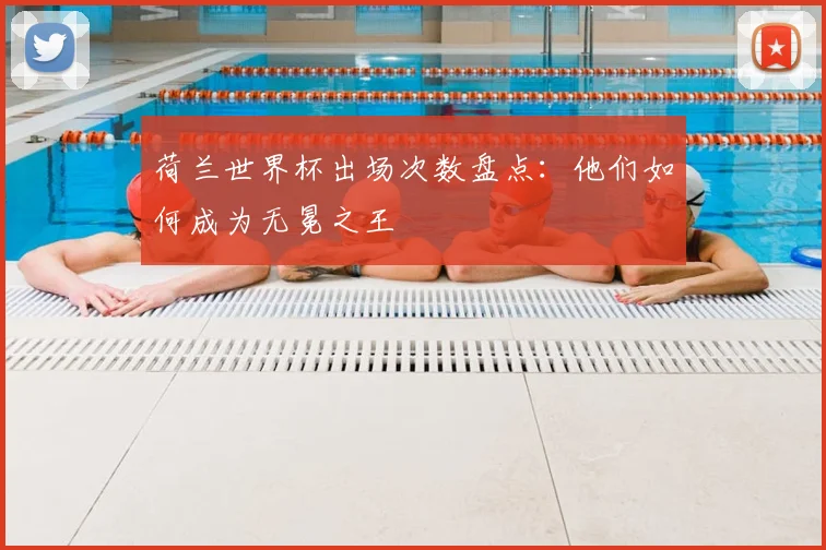 荷兰世界杯出场次数盘点：他们如何成为无冕之王