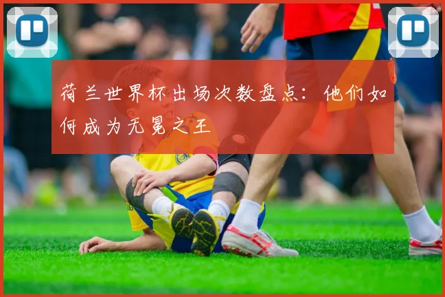 荷兰世界杯出场次数盘点：他们如何成为无冕之王