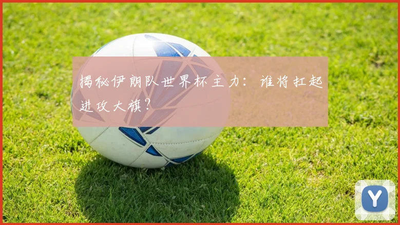 揭秘伊朗队世界杯主力：谁将扛起进攻大旗？